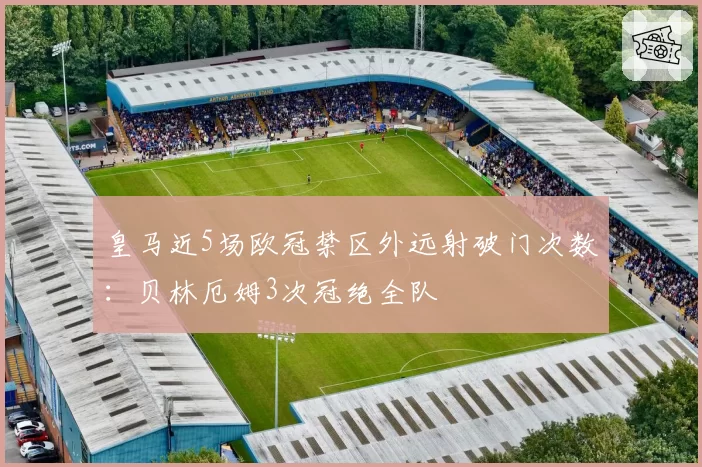 皇马近5场欧冠禁区外远射破门次数:贝林厄姆3次冠绝全队