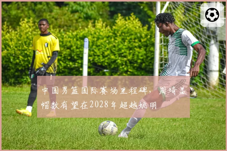 中国男篮国际赛场里程碑,周琦盖帽数有望在2028年超越姚明
