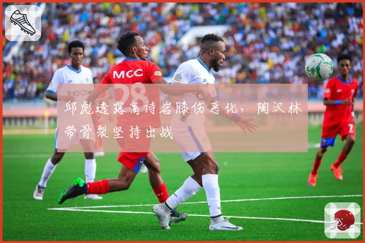 邱彪透露高诗岩膝伤恶化，陶汉林带骨裂坚持出战