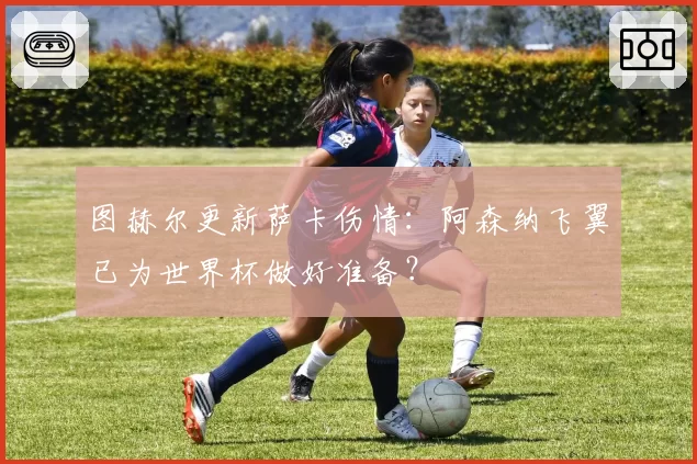 图赫尔更新萨卡伤情：阿森纳飞翼已为世界杯做好准备？