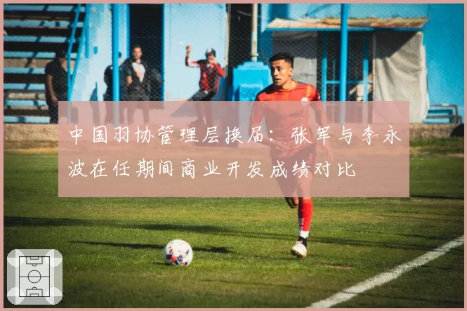 中国羽协管理层换届：张军与李永波在任期间商业开发成绩对比