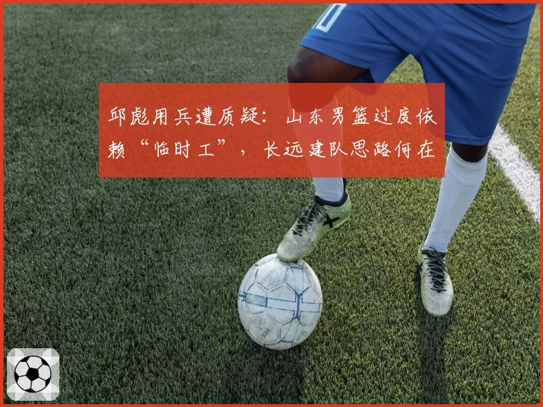 邱彪用兵遭质疑：山东男篮过度依赖“临时工”，长远建队思路何在？