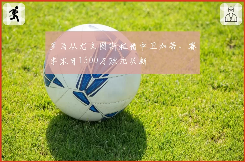 罗马从尤文图斯租借中卫加蒂，赛季末可1500万欧元买断