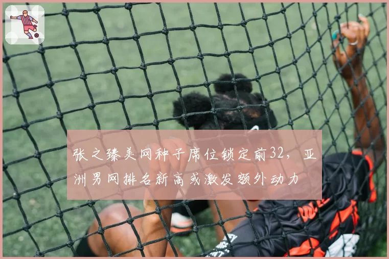 张之臻美网种子席位锁定前32,亚洲男网排名新高或激发额外动力